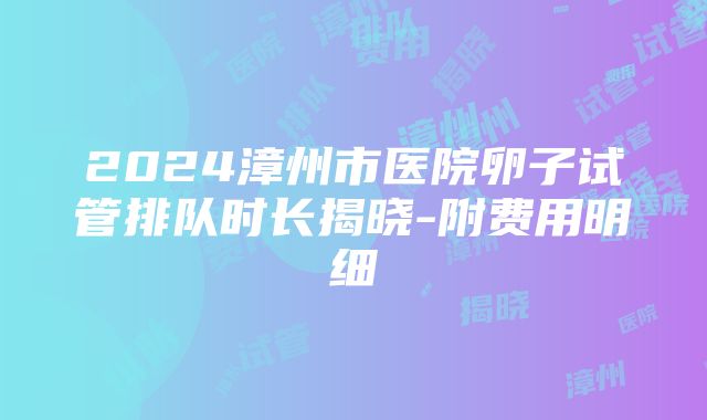 2024漳州市医院卵子试管排队时长揭晓-附费用明细