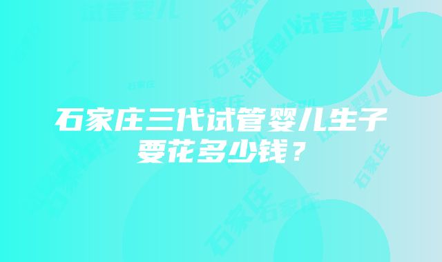 石家庄三代试管婴儿生子要花多少钱？