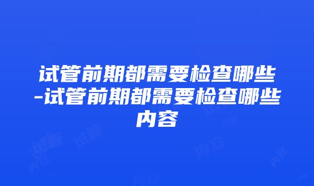 试管前期都需要检查哪些-试管前期都需要检查哪些内容