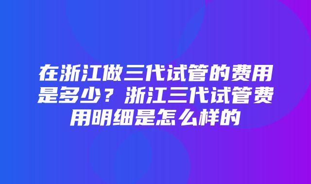 在浙江做三代试管的费用是多少？浙江三代试管费用明细是怎么样的