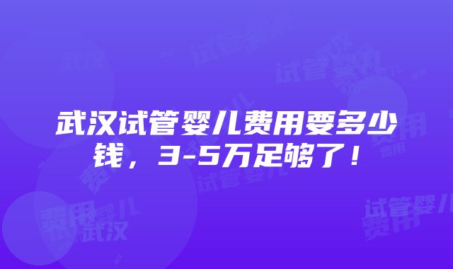 武汉试管婴儿费用要多少钱，3-5万足够了！