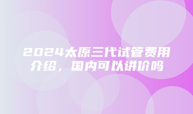 2024太原三代试管费用介绍，国内可以讲价吗