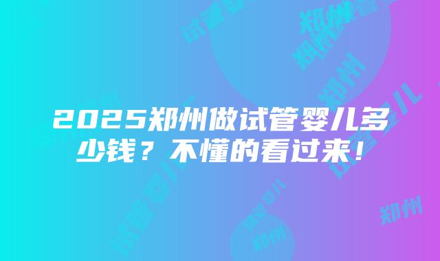 2025郑州做试管婴儿多少钱？不懂的看过来！