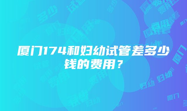 厦门174和妇幼试管差多少钱的费用？