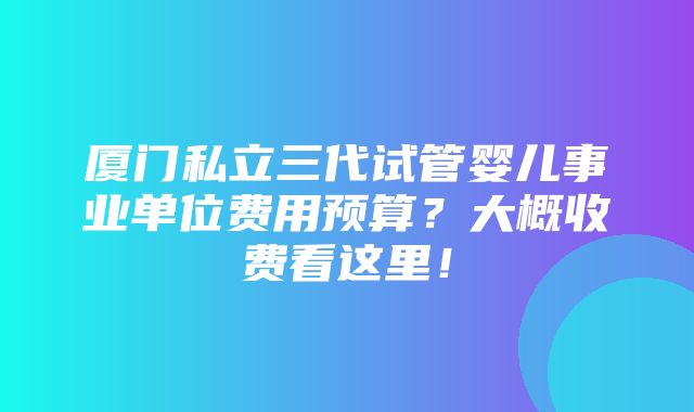 厦门私立三代试管婴儿事业单位费用预算？大概收费看这里！