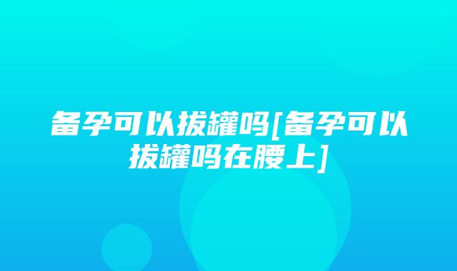 备孕可以拔罐吗[备孕可以拔罐吗在腰上]