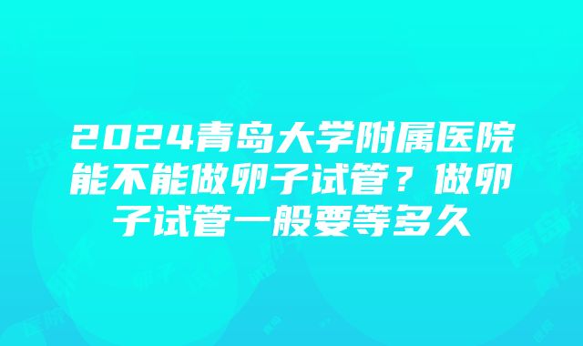 2024青岛大学附属医院能不能做卵子试管？做卵子试管一般要等多久