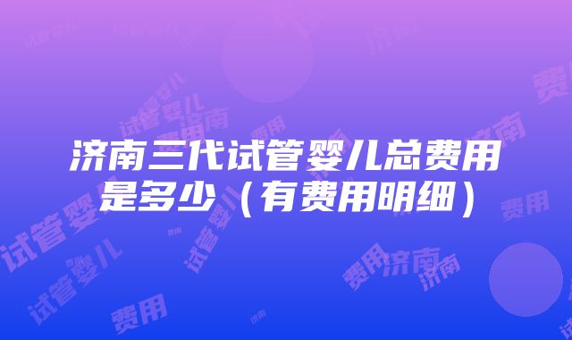 济南三代试管婴儿总费用是多少（有费用明细）