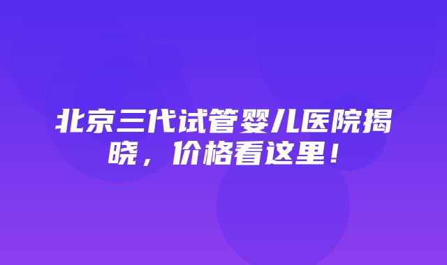 北京三代试管婴儿医院揭晓，价格看这里！