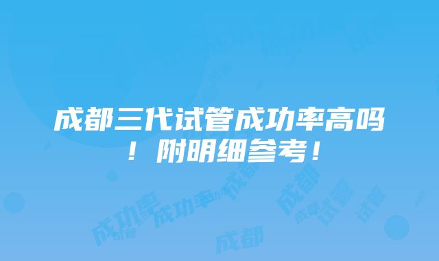 成都三代试管成功率高吗！附明细参考！