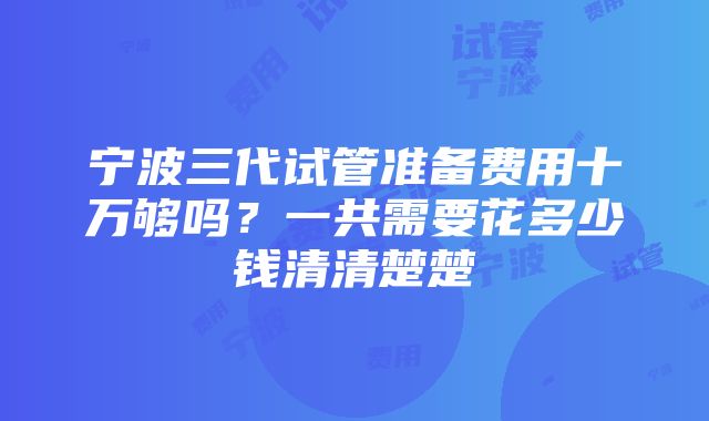 宁波三代试管准备费用十万够吗？一共需要花多少钱清清楚楚