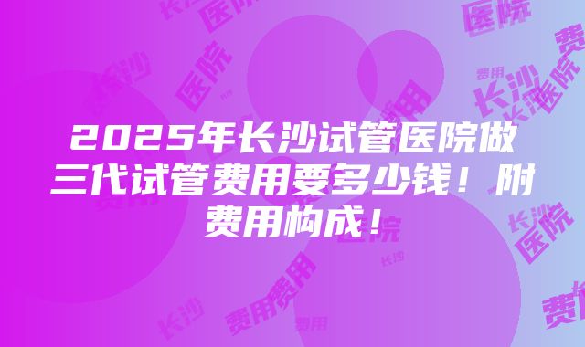 2025年长沙试管医院做三代试管费用要多少钱！附费用构成！