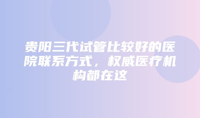 贵阳三代试管比较好的医院联系方式，权威医疗机构都在这