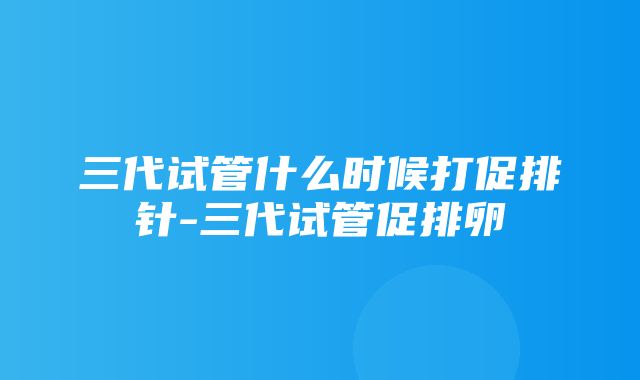 三代试管什么时候打促排针-三代试管促排卵