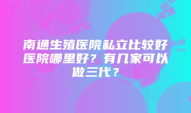 南通生殖医院私立比较好医院哪里好？有几家可以做三代？