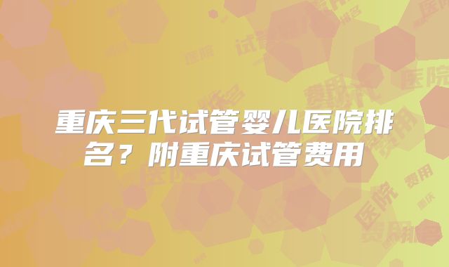 重庆三代试管婴儿医院排名？附重庆试管费用