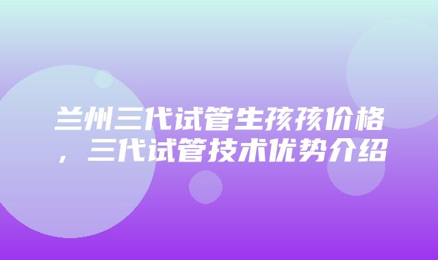 兰州三代试管生孩孩价格，三代试管技术优势介绍