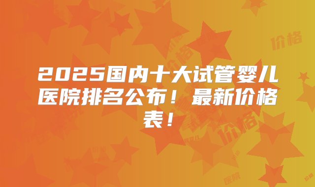 2025国内十大试管婴儿医院排名公布！最新价格表！