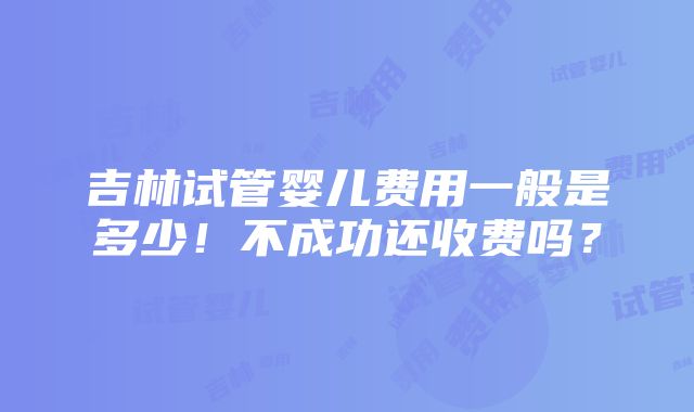 吉林试管婴儿费用一般是多少！不成功还收费吗？