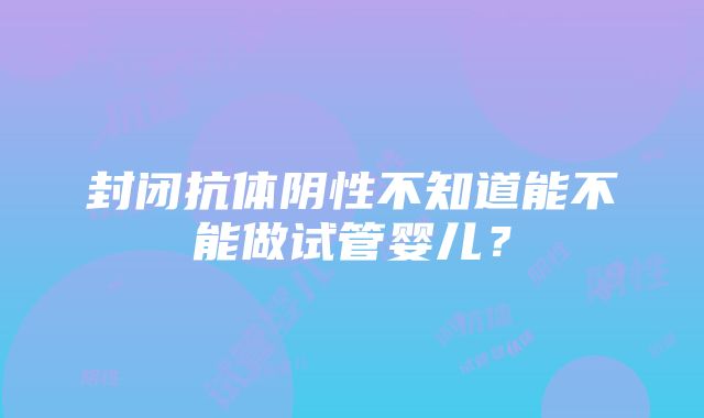 封闭抗体阴性不知道能不能做试管婴儿？