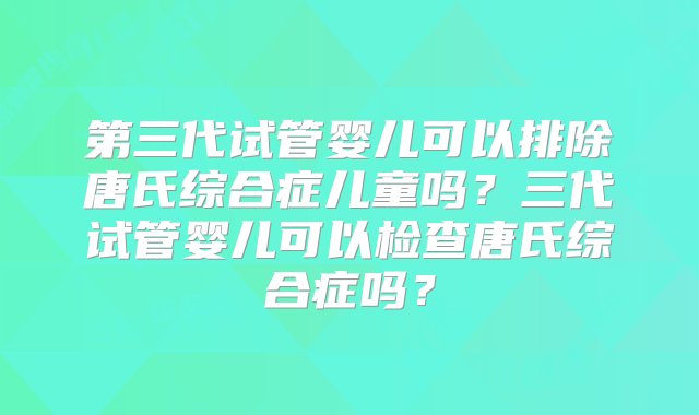 第三代试管婴儿可以排除唐氏综合症儿童吗？三代试管婴儿可以检查唐氏综合症吗？