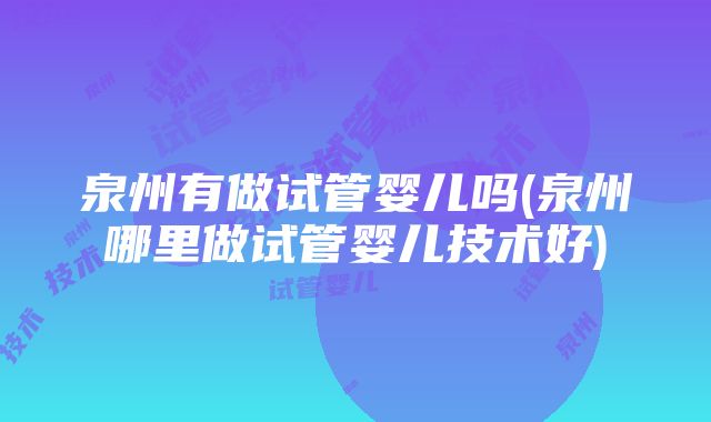 泉州有做试管婴儿吗(泉州哪里做试管婴儿技术好)