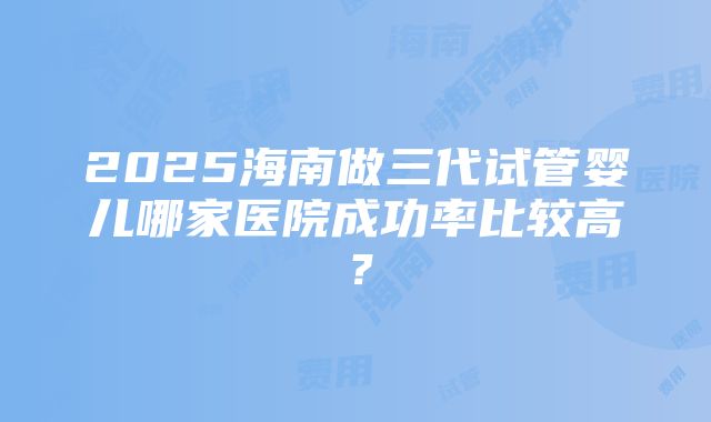 2025海南做三代试管婴儿哪家医院成功率比较高？