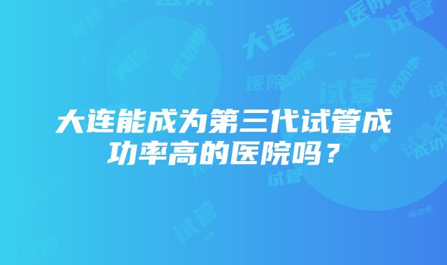 大连能成为第三代试管成功率高的医院吗？