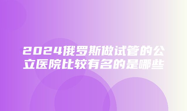 2024俄罗斯做试管的公立医院比较有名的是哪些