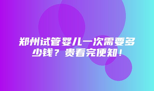 郑州试管婴儿一次需要多少钱？贵看完便知！