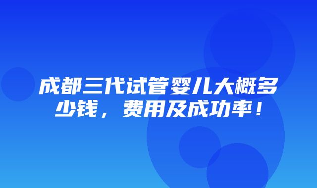 成都三代试管婴儿大概多少钱，费用及成功率！