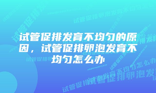 试管促排发育不均匀的原因，试管促排卵泡发育不均匀怎么办