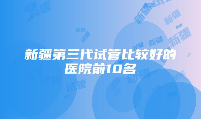 新疆第三代试管比较好的医院前10名