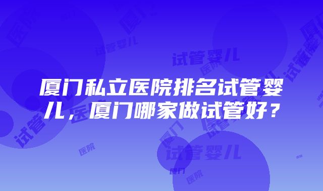 厦门私立医院排名试管婴儿，厦门哪家做试管好？