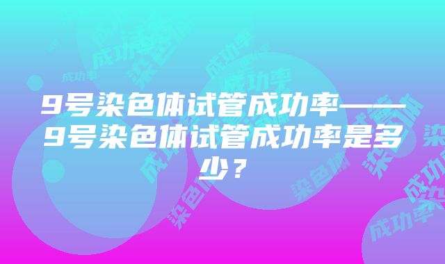 9号染色体试管成功率——9号染色体试管成功率是多少？