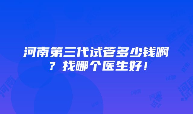 河南第三代试管多少钱啊？找哪个医生好！