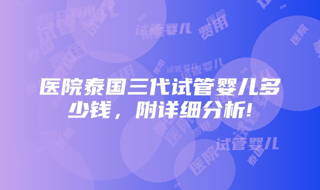 医院泰国三代试管婴儿多少钱，附详细分析!