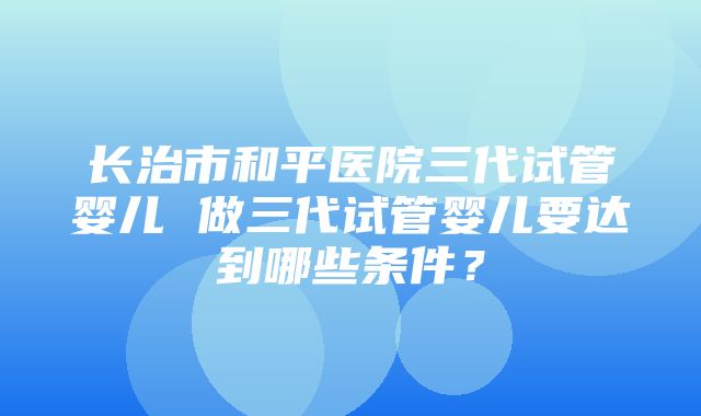 长治市和平医院三代试管婴儿 做三代试管婴儿要达到哪些条件？