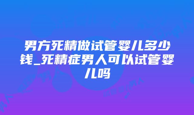 男方死精做试管婴儿多少钱_死精症男人可以试管婴儿吗