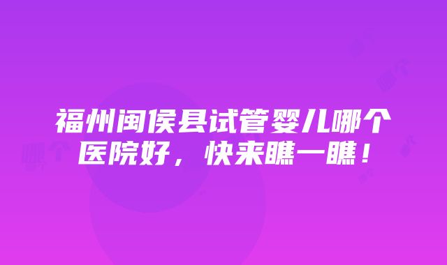 福州闽侯县试管婴儿哪个医院好，快来瞧一瞧！