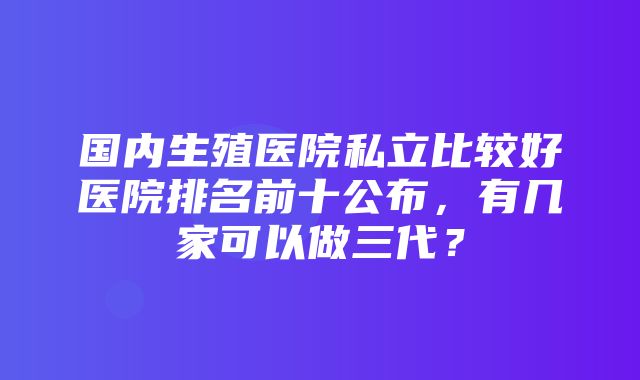 国内生殖医院私立比较好医院排名前十公布，有几家可以做三代？