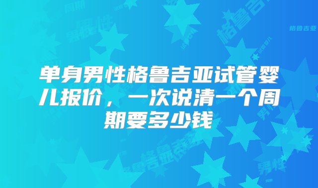 单身男性格鲁吉亚试管婴儿报价，一次说清一个周期要多少钱