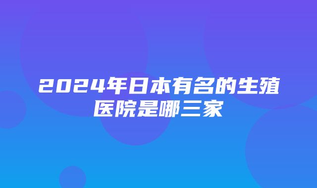 2024年日本有名的生殖医院是哪三家