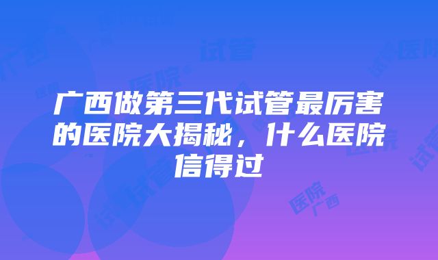 广西做第三代试管最厉害的医院大揭秘，什么医院信得过