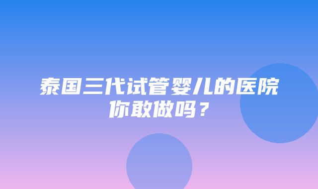 泰国三代试管婴儿的医院你敢做吗？