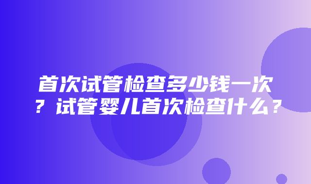 首次试管检查多少钱一次？试管婴儿首次检查什么？