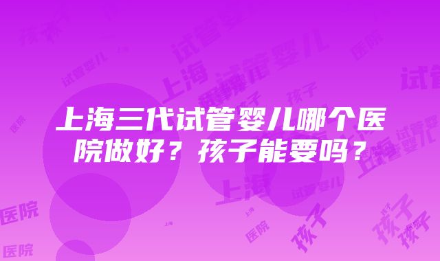 上海三代试管婴儿哪个医院做好？孩子能要吗？