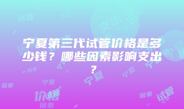 宁夏第三代试管价格是多少钱？哪些因素影响支出？