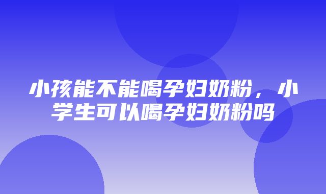 小孩能不能喝孕妇奶粉，小学生可以喝孕妇奶粉吗