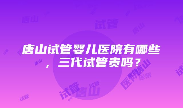 唐山试管婴儿医院有哪些，三代试管贵吗？